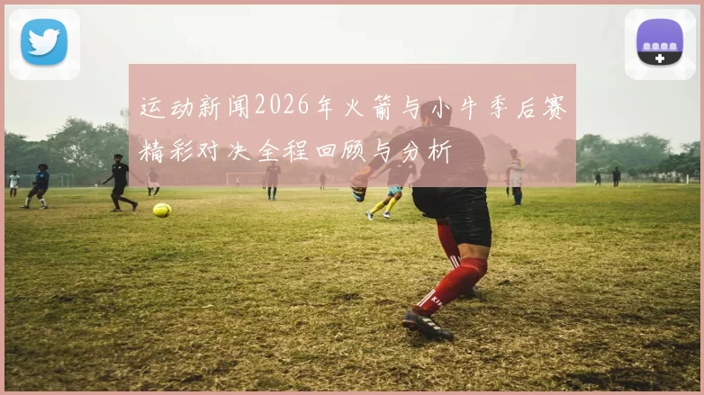 运动新闻2026年火箭与小牛季后赛精彩对决全程回顾与分析