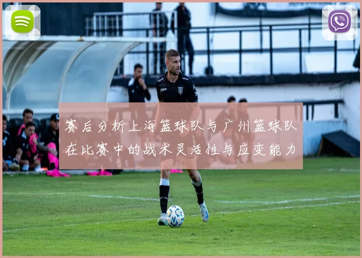 赛后分析上海篮球队与广州篮球队在比赛中的战术灵活性与应变能力