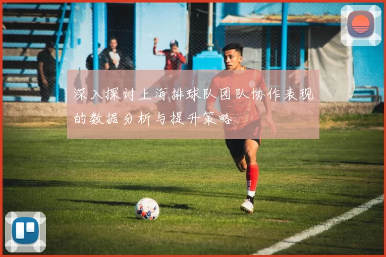 深入探讨上海排球队团队协作表现的数据分析与提升策略