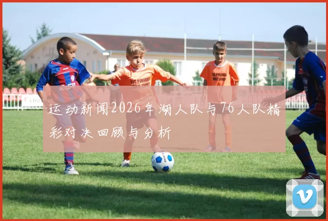 运动新闻2026年湖人队与76人队精彩对决回顾与分析