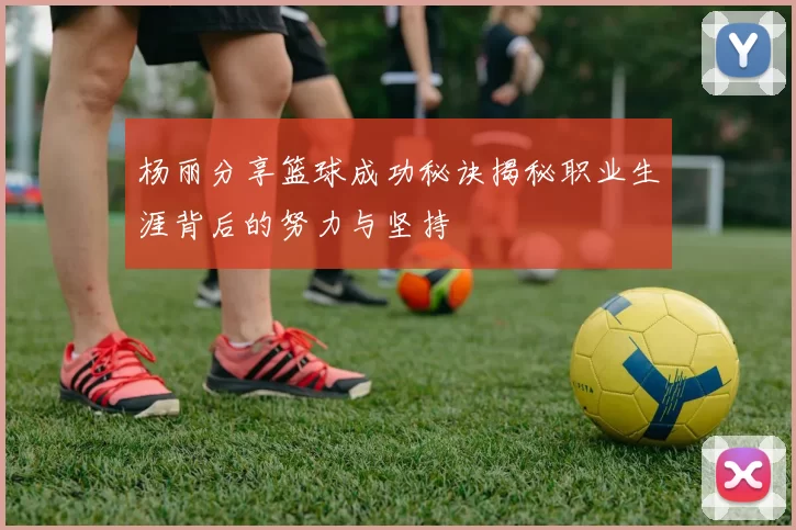 杨丽分享篮球成功秘诀揭秘职业生涯背后的努力与坚持