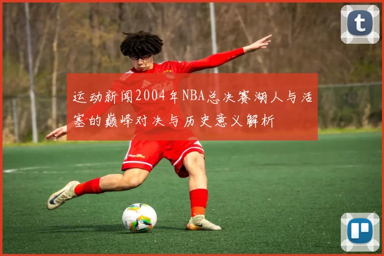 运动新闻2004年NBA总决赛湖人与活塞的巅峰对决与历史意义解析