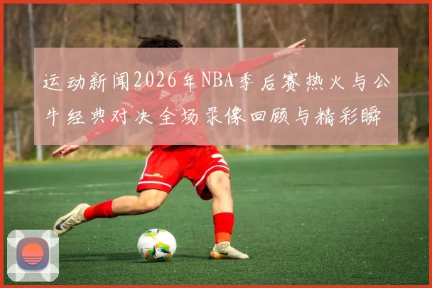 运动新闻2026年NBA季后赛热火与公牛经典对决全场录像回顾与精彩瞬间分析